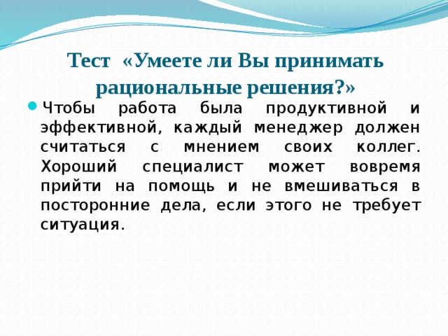 Тест «Умеете ли Вы принимать рациональные решения?» Чтобы работа была продуктивной и эффективной, каждый менеджер должен считаться с мнением своих коллег. Хороший специалист может вовремя прийти на помощь и не вмешиваться в посторонние дела, если этого не требует ситуация. 