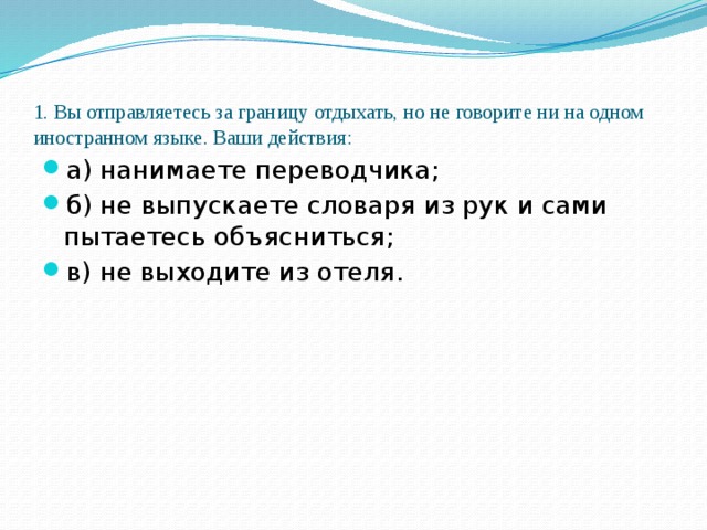 1. Вы отправляетесь за границу отдыхать, но не говорите ни на одном иностранном языке. Ваши действия:   а) нанимаете переводчика; б) не выпускаете словаря из рук и сами пытаетесь объясниться; в) не выходите из отеля. 