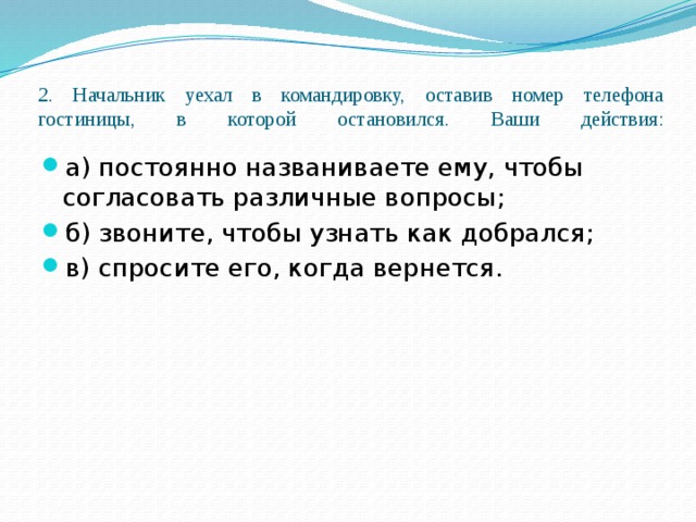2. Начальник уехал в командировку, оставив номер телефона гостиницы, в которой остановился. Ваши действия:   а) постоянно названиваете ему, чтобы согласовать различные вопросы; б) звоните, чтобы узнать как добрался; в) спросите его, когда вернется. 
