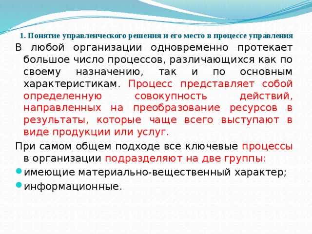 1. Понятие управленческого решения и его место в процессе управления   В любой организации одновременно протекает большое число процессов, различающихся как по своему назначению, так и по основным характеристикам. Процесс представляет собой определенную совокупность действий, направленных на преобразование ресурсов в результаты, которые чаще всего выступают в виде продукции или услуг. При самом общем подходе все ключевые процессы в организации подразделяют на две группы: имеющие материально-вещественный характер; информационные.   