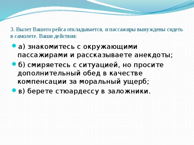 3. Вылет Вашего рейса откладывается, и пассажиры вынуждены сидеть в самолете. Ваши действия:   а) знакомитесь с окружающими пассажирами и рассказываете анекдоты; б) смиряетесь с ситуацией, но просите дополнительный обед в качестве компенсации за моральный ущерб; в) берете стюардессу в заложники. 