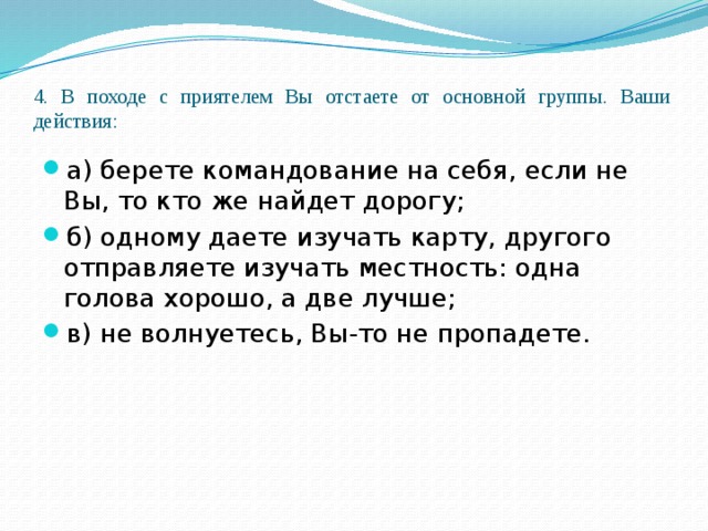 4. В походе с приятелем Вы отстаете от основной группы. Ваши действия:   а) берете командование на себя, если не Вы, то кто же найдет дорогу; б) одному даете изучать карту, другого отправляете изучать местность: одна голова хорошо, а две лучше; в) не волнуетесь, Вы-то не пропадете. 