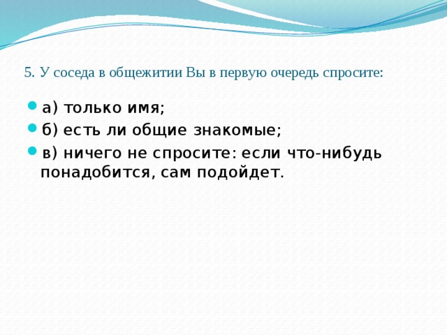 5. У соседа в общежитии Вы в первую очередь спросите:   а) только имя; б) есть ли общие знакомые; в) ничего не спросите: если что-нибудь понадобится, сам подойдет. 