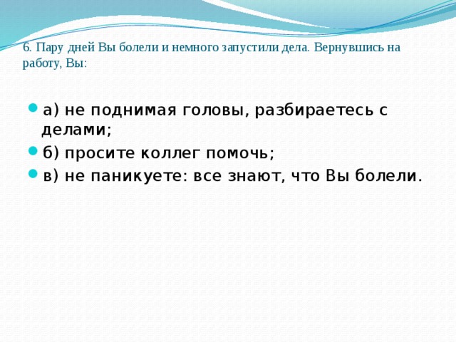 6. Пару дней Вы болели и немного запустили дела. Вернувшись на работу, Вы:   а) не поднимая головы, разбираетесь с делами; б) просите коллег помочь; в) не паникуете: все знают, что Вы болели. 