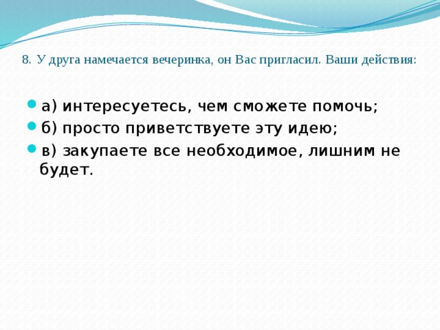 8. У друга намечается вечеринка, он Вас пригласил. Ваши действия:   а) интересуетесь, чем сможете помочь; б) просто приветствуете эту идею; в) закупаете все необходимое, лишним не будет. 