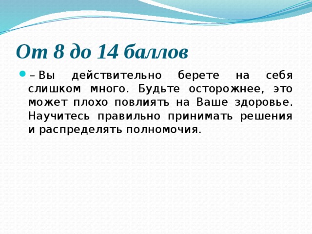 От 8 до 14 баллов  –  Вы действительно берете на себя слишком много. Будьте осторожнее, это может плохо повлиять на Ваше здоровье. Научитесь правильно принимать решения и распределять полномочия. 