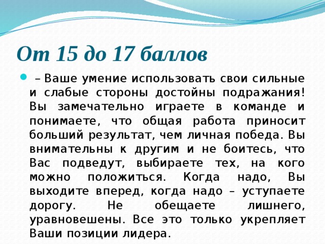 От 15 до 17 баллов   –  Ваше умение использовать свои сильные и слабые стороны достойны подражания! Вы замечательно играете в команде и понимаете, что общая работа приносит больший результат, чем личная победа. Вы внимательны к другим и не боитесь, что Вас подведут, выбираете тех, на кого можно положиться. Когда надо, Вы выходите вперед, когда надо – уступаете дорогу. Не обещаете лишнего, уравновешены. Все это только укрепляет Ваши позиции лидера. 