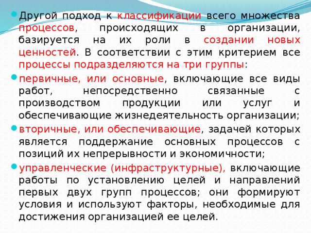 Другой подход к классификации всего множества процессов , происходящих в организации, базируется на их роли в создании новых ценностей . В соответствии с этим критерием все процессы  подразделяются на три группы : первичные, или основные , включающие все виды работ, непосредственно связанные с производством продукции или услуг и обеспечивающие жизнедеятельность организации; вторичные, или обеспечивающие , задачей которых является поддержание основных процессов с позиций их непрерывности и экономичности; управленческие (инфраструктурные), включающие работы по установлению целей и направлений первых двух групп процессов; они формируют условия и используют факторы, необходимые для достижения организацией ее целей. 