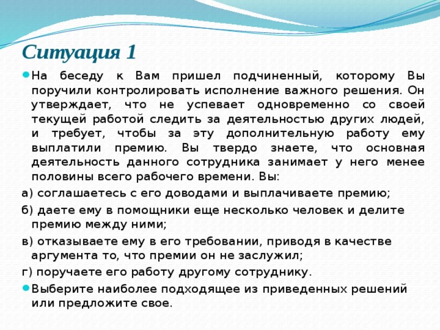 Ситуация 1   На беседу к Вам пришел подчиненный, которому Вы поручили контролировать исполнение важного решения. Он утверждает, что не успевает одновременно со своей текущей работой следить за деятельностью других людей, и требует, чтобы за эту дополнительную работу ему выплатили премию. Вы твердо знаете, что основная деятельность данного сотрудника занимает у него менее половины всего рабочего времени. Вы: а) соглашаетесь с его доводами и выплачиваете премию; б) даете ему в помощники еще несколько человек и делите премию между ними; в) отказываете ему в его требовании, приводя в качестве аргумента то, что премии он не заслужил; г) поручаете его работу другому сотруднику. Выберите наиболее подходящее из приведенных решений или предложите свое. 