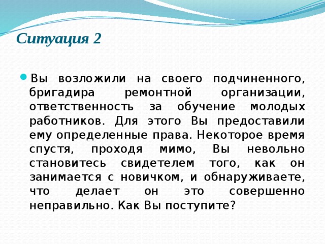 Ситуация 2   Вы возложили на своего подчиненного, бригадира ремонтной организации, ответственность за обучение молодых работников. Для этого Вы предоставили ему определенные права. Некоторое время спустя, проходя мимо, Вы невольно становитесь свидетелем того, как он занимается с новичком, и обнаруживаете, что делает он это совершенно неправильно. Как Вы поступите? 