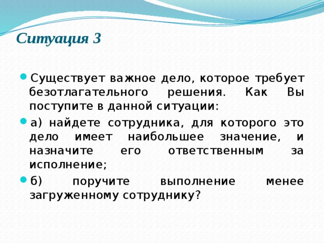 Ситуация 3   Существует важное дело, которое требует безотлагательного решения. Как Вы поступите в данной ситуации: а) найдете сотрудника, для которого это дело имеет наибольшее значение, и назначите его ответственным за исполнение; б) поручите выполнение менее загруженному сотруднику? 