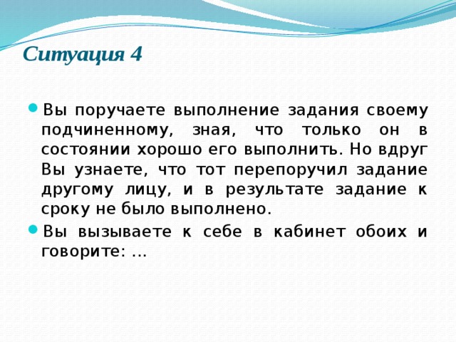 Ситуация 4   Вы поручаете выполнение задания своему подчиненному, зная, что только он в состоянии хорошо его выполнить. Но вдруг Вы узнаете, что тот перепоручил задание другому лицу, и в результате задание к сроку не было выполнено. Вы вызываете к себе в кабинет обоих и говорите: ... 