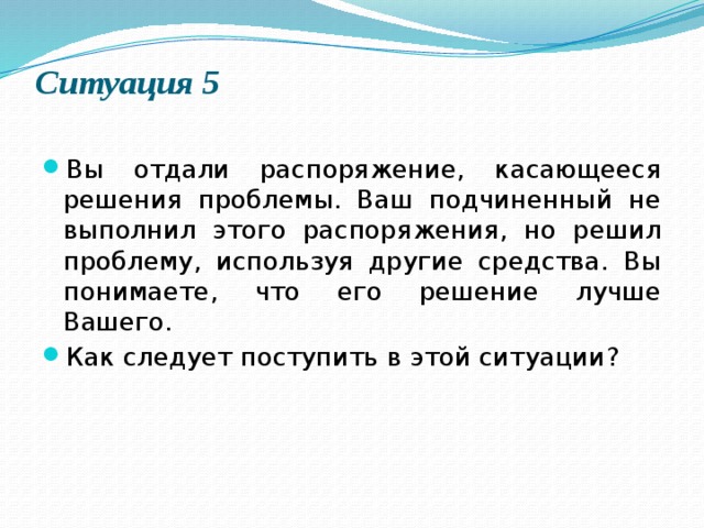 Ситуация 5   Вы отдали распоряжение, касающееся решения проблемы. Ваш подчиненный не выполнил этого распоряжения, но решил проблему, используя другие средства. Вы понимаете, что его решение лучше Вашего. Как следует поступить в этой ситуации? 