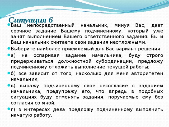 Ситуация 6   Ваш непосредственный начальник, минуя Вас, дает срочное задание Вашему подчиненному, который уже занят выполнением Вашего ответственного задания. Вы и Ваш начальник считаете свои задания неотложными. Выберите наиболее приемлемый для Вас вариант решения: а) не оспаривая задание начальника, буду строго придерживаться должностной субординации, предложу подчиненному отложить выполнение текущей работы; б) все зависит от того, насколько для меня авторитетен начальник; в) выражу подчиненному свое несогласие с заданием начальника, предупрежу его, что впредь в подобных ситуациях буду отменять задания, поручаемые ему без согласия со мной; г) в интересах дела предложу подчиненному выполнить начатую работу. 