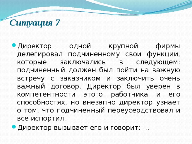 Ситуация 7   Директор одной крупной фирмы делегировал подчиненному свои функции, которые заключались в следующем: подчиненный должен был пойти на важную встречу с заказчиком и заключить очень важный договор. Директор был уверен в компетентности этого работника и его способностях, но внезапно директор узнает о том, что подчиненный переусердствовал и все испортил. Директор вызывает его и говорит: ... 