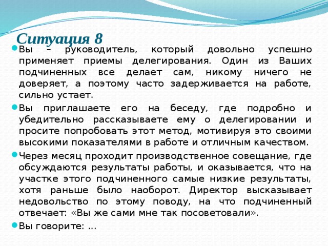 Ситуация 8   Вы – руководитель, который довольно успешно применяет приемы делегирования. Один из Ваших подчиненных все делает сам, никому ничего не доверяет, а поэтому часто задерживается на работе, сильно устает. Вы приглашаете его на беседу, где подробно и убедительно рассказываете ему о делегировании и просите попробовать этот метод, мотивируя это своими высокими показателями в работе и отличным качеством. Через месяц проходит производственное совещание, где обсуждаются результаты работы, и оказывается, что на участке этого подчиненного самые низкие результаты, хотя раньше было наоборот. Директор высказывает недовольство по этому поводу, на что подчиненный отвечает: «Вы же сами мне так посоветовали». Вы говорите: ... 