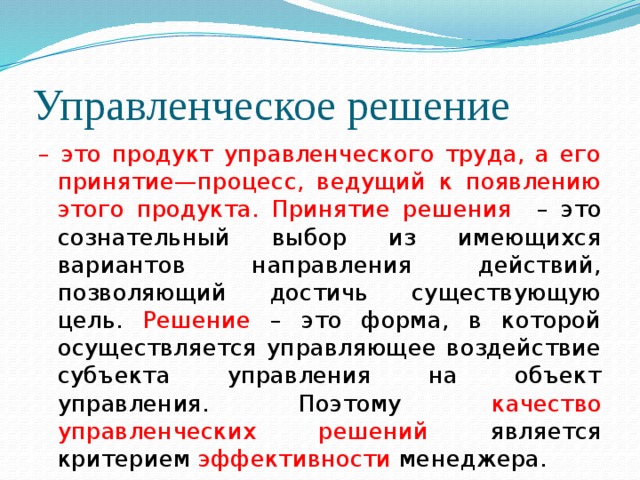 Управленческое решение – это продукт управленческого труда, а его принятие—процесс, ведущий к появлению этого продукта. Принятие решения – это сознательный выбор из имеющихся вариантов направления действий, позволяющий достичь существующую цель. Решение – это форма, в которой осуществляется управляющее воздействие субъекта управления на объект управления. Поэтому качество управленческих решений является критерием эффективности менеджера. 