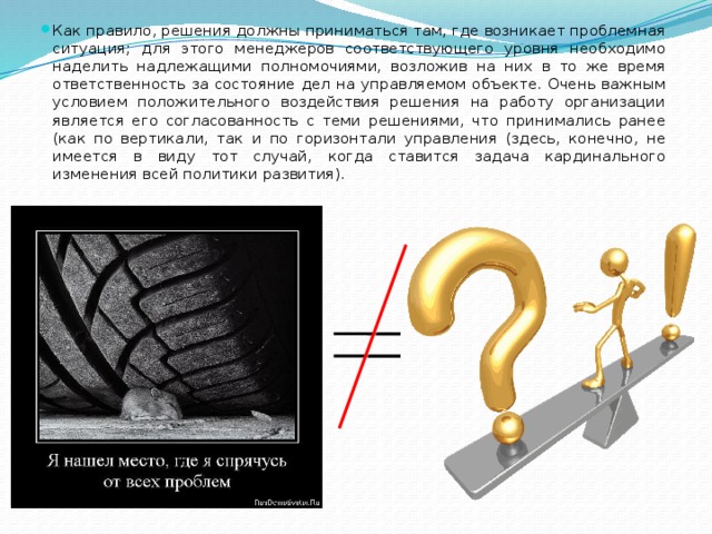 Как правило, решения должны приниматься там, где возникает проблемная ситуация; для этого менеджеров соответствующего уровня необходимо наделить надлежащими полномочиями, возложив на них в то же время ответственность за состояние дел на управляемом объекте. Очень важным условием положительного воздействия решения на работу организации является его согласованность с теми решениями, что принимались ранее (как по вертикали, так и по горизонтали управления (здесь, конечно, не имеется в виду тот случай, когда ставится задача кардинального изменения всей политики развития). 