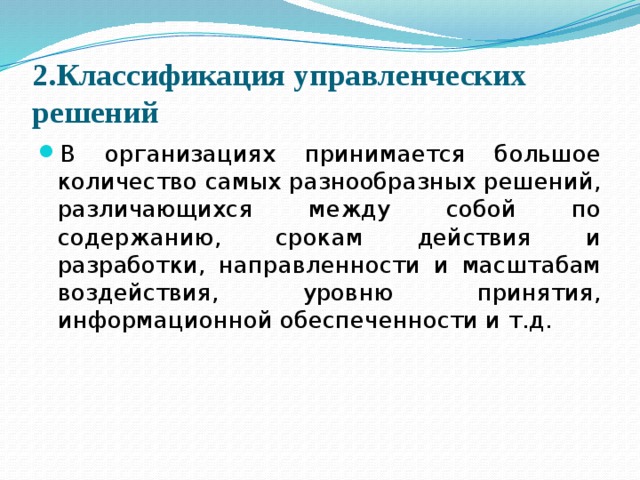 2.Классификация управленческих решений В организациях принимается большое количество самых разнообразных решений, различающихся между собой по содержанию, срокам действия и разработки, направленности и масштабам воздействия, уровню принятия, информационной обеспеченности и т.д. 