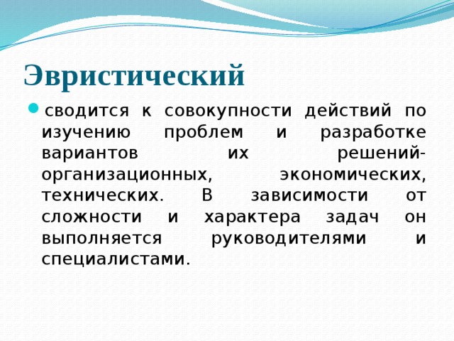 Эвристический  сводится к совокупности действий по изучению проблем и разработке вариантов их решений-организационных, экономических, технических. В зависимости от сложности и характера задач он выполняется руководителями и специалистами. 