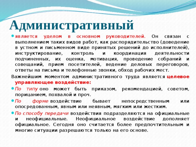 Административный является уделом в основном руководителей. Он связан с выполнением таких видов работ, как распорядительство (доведение в устном и письменном виде принятых решений до исполнителей), инструктирование, контроль и координация деятельности подчиненных, их оценка, мотивация, проведение собраний и совещаний, прием посетителей, ведение деловых переговоров, ответы на письма и телефонные звонки, обход рабочих мест. Важнейшим моментом административного труда является  целевое управляющее воздействие: По типу   оно может быть приказом, рекомендацией, советом, порицанием, по­хвалой и проч. По форме  воздействие бывает непосредственным или опосредованным, явным или неявным, мягким или жестким. По способу передачи   воздействия подразделяются на официальные и неофициальные. Неофициальное воздействие дополняет официальное. Сегодня оно считается более предпочтительным и многие ситуации разрешаются только на его основе. 
