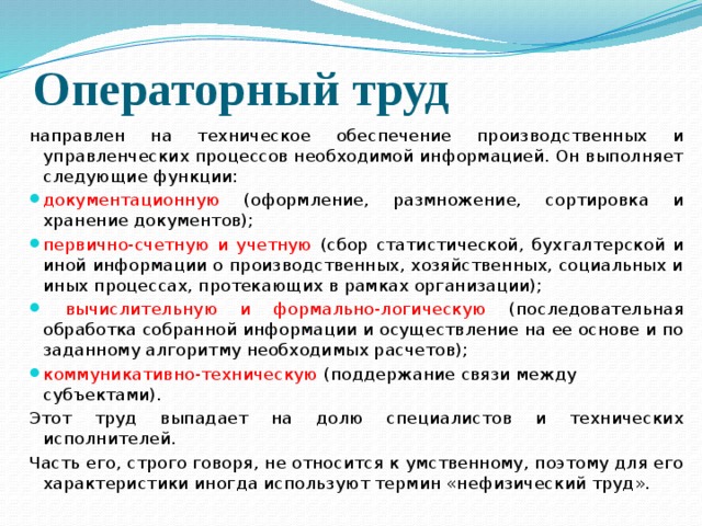 Операторный труд направлен на техническое обеспечение производственных и управленческих процессов необходимой информацией. Он выполняет следующие функции: документационную (оформление, размножение, сортировка и хранение документов); первично-счетную и учетную (сбор статистической, бухгалтерской и иной инфор­мации о производственных, хозяйственных, социальных и иных процессах, проте­кающих в рамках организации);  вычислительную и формально-логическую (последовательная обработка собранной информации и осуществление на ее основе и по заданному алгоритму необходимых расчетов); коммуникативно-техническую (поддержание связи между субъектами). Этот труд выпадает на долю специалистов и технических исполнителей. Часть его, строго говоря, не относится к умственному, поэтому для его характеристики иногда используют термин «нефизический труд». 