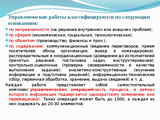 Управленческие работы классифицируются по следующим основаниям:   по направленности (на решение внутренних или внешних проблем); по сферам (экономическая, социальная, технологическая); по объектам (производство, финансы и проч.); по содержанию: коммуникационные (ведение переговоров, прием посетителей, обход организации, выезд в командировки); распорядительные и координационные (доведение до исполнителей принятых решений, постановка задач, инструктирование); контрольно-оценочные (проверка своевременности и качества выполнения заданий); аналитико-конструктивные (изучение информации и подготовка решений); информационно-технические (сбор, первичная обработка, хранение, выдача сведений) и т. д. Каждая работа представляет собой самостоятельный комплекс  управленческих операций (часть процесса, в рамках которого информация подвергается однократ­ному изменению или перемещению). Таких операций может быть до 1000, а каждая из них содержать до 20-30 элементов. 