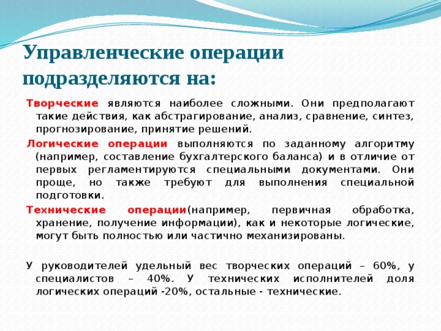 Управленческие операции подразделяются на: Творческие  являются наиболее сложными. Они предполагают такие действия, как абстрагирование, анализ, сравнение, синтез, прогнозирование, принятие решений. Логические операции выполняются по заданному алгоритму (например, составление бухгалтерского баланса) и в отличие от первых регламентируются специальными документами. Они проще, но также требуют для выполнения специальной подготовки. Технические операции (например, первичная обработка, хранение, получение информации), как и некоторые логические, могут быть полностью или частично механизированы. У руководителей удельный вес творческих операций – 60%, у специалистов – 40%. У технических исполнителей доля логических операций -20%, остальные - технические. 