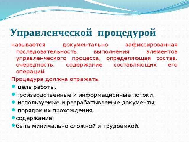 Управленческой процедурой называется документально зафиксированная последовательность выполнения элементов управленческого процесса, определяющая состав, очередность, содержание составляющих его операций. Процедура должна отражать:  цель работы, производственные и информационные потоки,  используемые и разрабатываемые документы,  порядок их прохождения, содержание; быть минимально сложной и трудоемкой. 