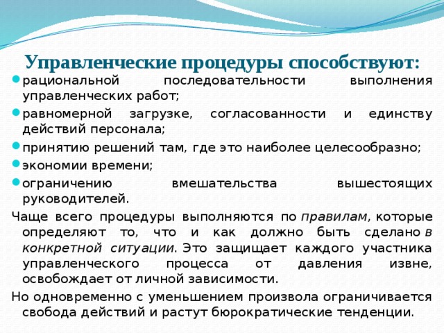 Управленческие процедуры способствуют:   рациональной последовательности выполнения управленческих работ; равномерной загрузке, согласованности и единству действий персонала; принятию решений там, где это наиболее целесообразно; экономии времени; ограничению вмешательства вышестоящих руководителей. Чаще всего процедуры выполняются по  правилам,  которые определяют то, что и как должно быть сделано  в конкретной ситуации.  Это защищает каждого участника управленческого процесса от давления извне, освобождает от личной зависимости. Но одновременно с уменьшением произвола ограничивается свобода действий и растут бюрократические тенденции. 