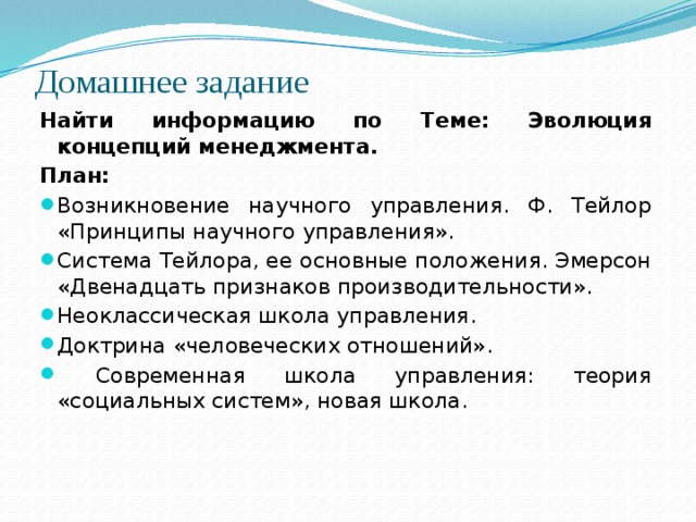 Домашнее задание   Найти информацию по Теме: Эволюция концепций менеджмента. План: Возникновение научного управления. Ф. Тейлор «Принципы научного управления». Система Тейлора, ее основные положения. Эмерсон «Двенадцать признаков производительности». Неоклассическая школа управления. Доктрина «человеческих отношений».  Современная школа управления: теория «социальных систем», новая школа. 