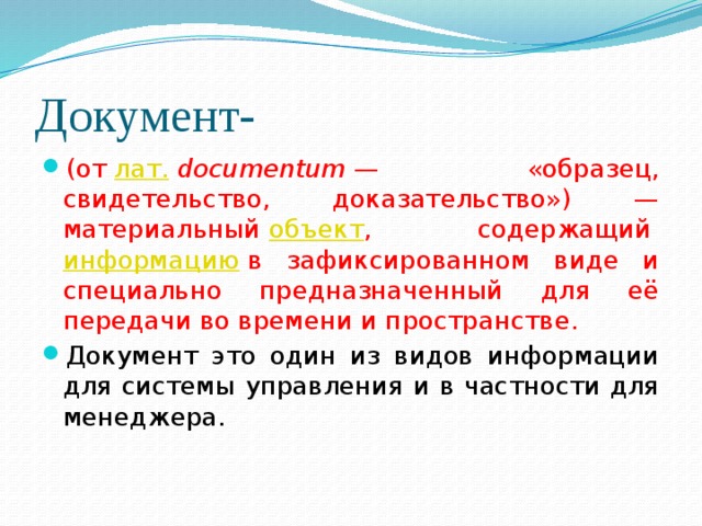 Документ- (от  лат.   documentum  — «образец, свидетельство, доказательство») — материальный  объект , содержащий  информацию  в зафиксированном виде и специально предназначенный для её передачи во времени и пространстве. Документ это один из видов информации для системы управления и в частности для менеджера. 