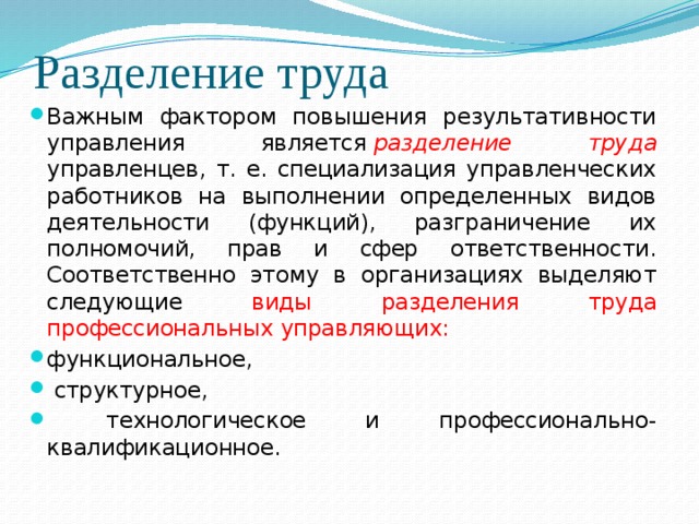 Разделение труда Важным фактором повышения результативности управления является   разделение труда управленцев, т. е. специализация управленческих работников на выполнении определенных видов деятельности (функций), разграничение их полномочий, прав и сфер ответственности. Соответственно этому в организациях выделяют следующие виды  разделения труда профессиональных управляющих: функциональное,  структурное,  технологическое и профессионально-квалификационное. 