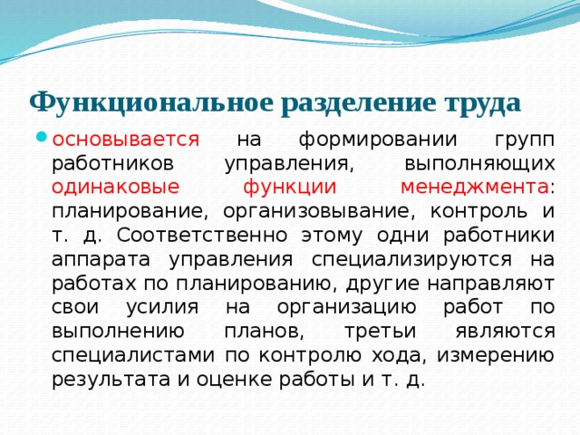 Функциональное разделение труда основывается на формировании групп работников управления, выполняющих одинаковые  функции  менеджмента : планирование, организовывание, контроль и т. д. Соответственно этому одни работники аппарата управления специализируются на работах по планированию, другие направляют свои усилия на организацию работ по выполнению планов, третьи являются специалистами по контролю хода, измерению результата и оценке работы и т. д. 