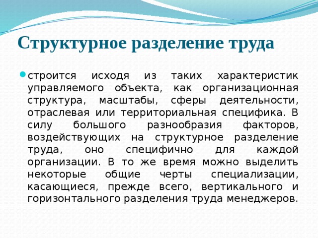 Структурное разделение труда строится исходя из таких характеристик управляемого объекта, как организационная структура, масштабы, сферы деятельности, отраслевая или территориальная специфика. В силу большого разнообразия факторов, воздействующих на структурное разделение труда, оно специфично для каждой организации. В то же время можно выделить некоторые общие черты специализации, касающиеся, прежде всего, вертикального и горизонтального разделения труда менеджеров. 