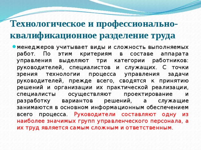 Технологическое и профессионально-квалификационное разделение труда менеджеров учитывает виды и сложность выполняемых работ. По этим критериям в составе аппарата управления выделяют три категории работников: руководителей, специалистов и служащих. С точки зрения технологии процесса управления задачи руководителей, прежде всего, сводятся к принятию решений и организации их практической реализации, специалисты осуществляют проектирование и разработку вариантов решений, а служащие занимаются в основном информационным обеспечением всего процесса. Руководители составляют одну из наиболее значимых групп управленческого персонала, а их труд является самым сложным и ответственным. 