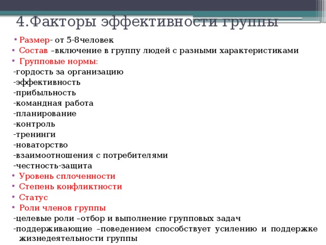 4.Факторы эффективности группы   Размер - от 5-8человек Состав –включение в группу людей с разными характеристиками Групповые нормы: -гордость за организацию -эффективность -прибыльность -командная работа -планирование -контроль -тренинги -новаторство -взаимоотношения с потребителями -честность-защита Уровень сплоченности Степень конфликтности Статус Роли членов группы -целевые роли –отбор и выполнение групповых задач -поддерживающие –поведением способствует усилению и поддержке жизнедеятельности группы 