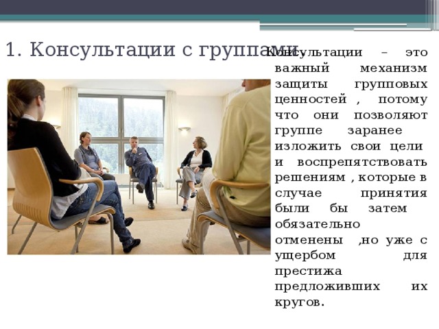 1. Консультации с группами . Консультации – это важный механизм защиты групповых ценностей , потому что они позволяют группе заранее изложить свои цели и воспрепятствовать решениям , которые в случае принятия были бы затем обязательно отменены ,но уже с ущербом для престижа предложивших их кругов. 