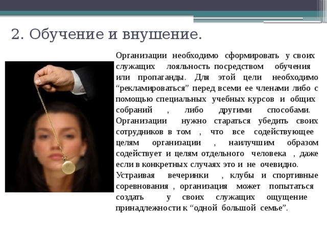 2. Обучение и внушение.   Организации необходимо сформировать у своих служащих лояльность посредством обучения или пропаганды. Для этой цели необходимо “рекламироваться” перед всеми ее членами либо с помощью специальных учебных курсов и общих собраний , либо другими способами. Организации нужно стараться убедить своих сотрудников в том , что все содействующее целям организации , наилучшим образом содействует и целям отдельного человека , даже если в конкретных случаях это и не очевидно. Устраивая вечеринки , клубы и спортивные соревнования , организация может попытаться создать у своих служащих ощущение принадлежности к “одной большой семье”. 