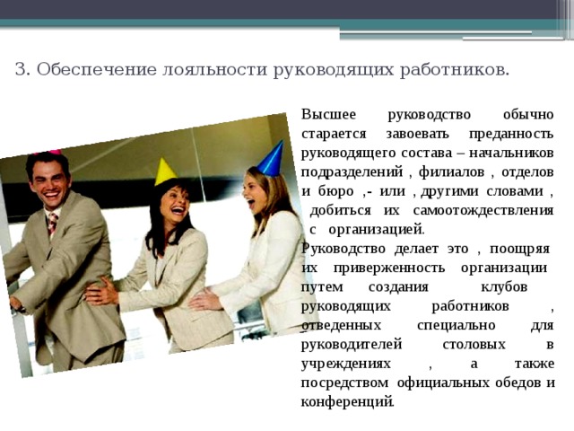 3. Обеспечение лояльности руководящих работников.   Высшее руководство обычно старается завоевать преданность руководящего состава – начальников подразделений , филиалов , отделов и бюро ,- или , другими словами , добиться их самоотождествления с организацией. Руководство делает это , поощряя их приверженность организации путем создания клубов руководящих работников , отведенных специально для руководителей столовых в учреждениях , а также посредством официальных обедов и конференций. 