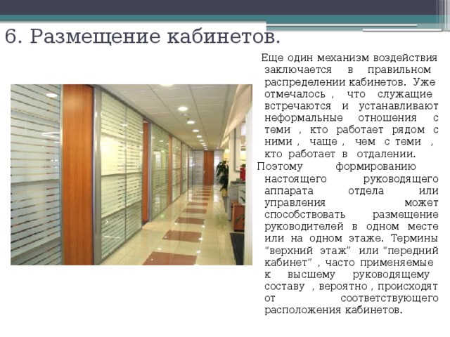 6. Размещение кабинетов.    Еще один механизм воздействия заключается в правильном распределении кабинетов. Уже отмечалось , что служащие встречаются и устанавливают неформальные отношения с теми , кто работает рядом с ними , чаще , чем с теми , кто работает в отдалении. Поэтому формированию настоящего руководящего аппарата отдела или управления может способствовать размещение руководителей в одном месте или на одном этаже. Термины “верхний этаж” или “передний кабинет” , часто применяемые к высшему руководящему составу , вероятно , происходят от соответствующего расположения кабинетов. 