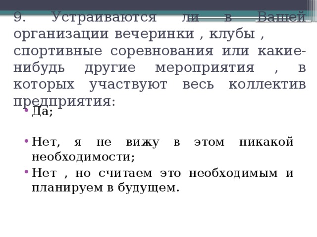 9. Устраиваются ли в Вашей организации вечеринки , клубы , спортивные соревнования или какие-нибудь другие мероприятия , в которых участвуют весь коллектив предприятия: Да; Нет, я не вижу в этом никакой необходимости; Нет , но считаем это необходимым и планируем в будущем. 
