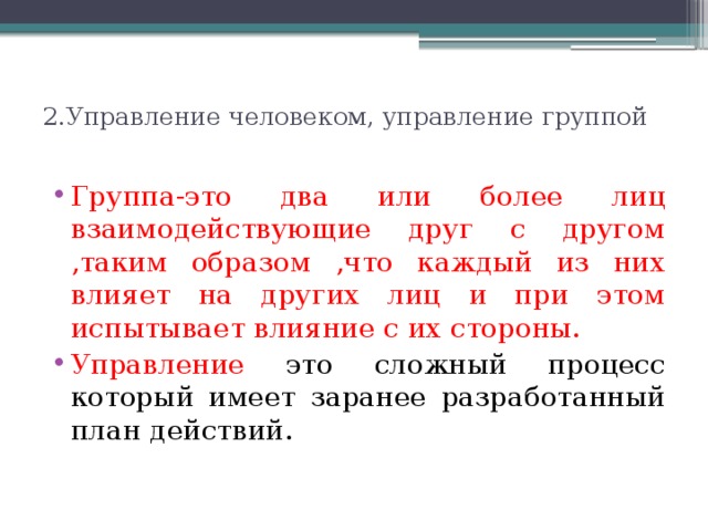 2.Управление человеком, управление группой   Группа-это два или более лиц взаимодействующие друг с другом ,таким образом ,что каждый из них влияет на других лиц и при этом испытывает влияние с их стороны. Управление это сложный процесс который имеет заранее разработанный план действий. 