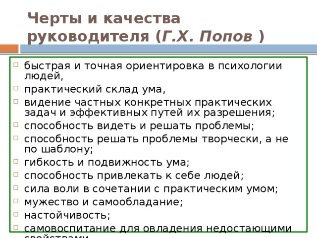 Черты и качества руководителя ( Г.Х. Попов ) быстрая и точная ориентировка в психологии людей, практический склад ума, видение частных конкретных практических задач и эффективных путей их разрешения; способность видеть и решать проблемы; способность решать проблемы творчески, а не по шаблону; гибкость и подвижность ума; способность привлекать к себе людей; сила воли в сочетании с практическим умом; мужество и самообладание; настойчивость; самовоспитание для овладения недостающими свойствами. 