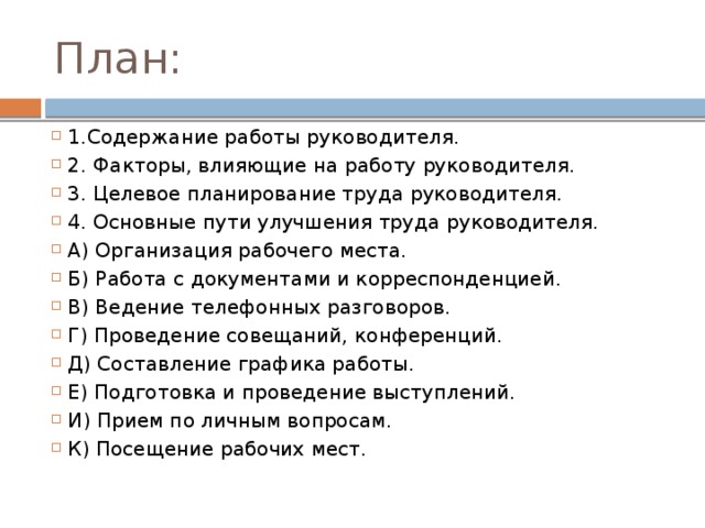 План: 1.Содержание работы руководителя. 2. Факторы, влияющие на работу руководителя. 3. Целевое планирование труда руководителя. 4. Основные пути улучшения труда руководителя. А) Организация рабочего места. Б) Работа с документами и корреспонденцией. В) Ведение телефонных разговоров. Г) Проведение совещаний, конференций. Д) Составление графика работы. Е) Подготовка и проведение выступлений. И) Прием по личным вопросам. К) Посещение рабочих мест. 
