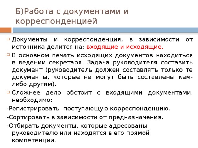 Б)Работа с документами и корреспонденцией Документы и корреспонденция, в зависимости от источника делится на: входящие и исходящие. В основном печать исходящих документов находиться в ведении секретаря. Задача руководителя составить документ (руководитель должен составлять только те документы, которые не могут быть составлены кем-либо другим). Сложнее дело обстоит с входящими документами, необходимо: -Регистрировать поступающую корреспонденцию. -Сортировать в зависимости от предназначения. -Отбирать документы, которые адресованы руководителю или находятся в его прямой компетенции. 