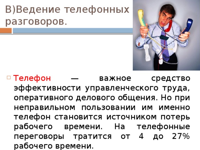 В)Ведение телефонных разговоров. Телефон — важное средство эффективности управленческого труда, оперативного делового общения. Но при неправильном пользовании им именно телефон становится источником потерь рабочего времени. На телефонные переговоры тратится от 4 до 27% рабочего времени. 