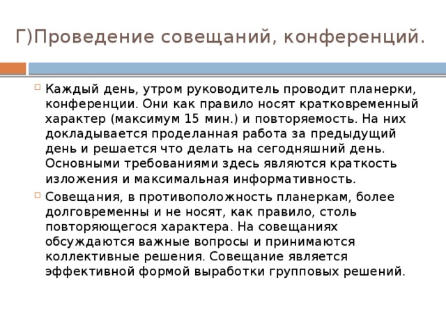 Г)Проведение совещаний, конференций. Каждый день, утром руководитель проводит планерки, конференции. Они как правило носят кратковременный характер (максимум 15 мин.) и повторяемость. На них докладывается проделанная работа за предыдущий день и решается что делать на сегодняшний день. Основными требованиями здесь являются краткость изложения и максимальная информативность. Совещания, в противоположность планеркам, более долговременны и не носят, как правило, столь повторяющегося характера. На совещаниях обсуждаются важные вопросы и принимаются коллективные решения. Совещание является эффективной формой выработки групповых решений. 
