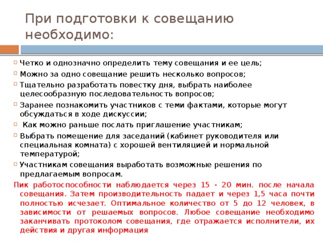 При подготовки к совещанию необходимо: Четко и однозначно определить тему совещания и ее цель; Можно за одно совещание решить несколько вопросов; Тщательно разработать повестку дня, выбрать наиболее целесообразную последовательность вопросов; Заранее познакомить участников с теми фактами, которые могут обсуждаться в ходе дискуссии;  Как можно раньше послать приглашение участникам; Выбрать помещение для заседаний (кабинет руководителя или специальная комната) с хорошей вентиляцией и нормальной температурой; Участникам совещания выработать возможные решения по предлагаемым вопросам. Пик работоспособности наблюдается через 15 - 20 мин. после начала совещания. Затем производительность падает и через 1,5 часа почти полностью исчезает.  Оптимальное количество от 5 до 12 человек, в зависимости от решаемых вопросов. Любое совещание необходимо заканчивать протоколом совещания, где отражается исполнители, их действия и другая информация 