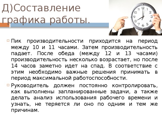 Д)Составление графика работы. Пик производительности приходится на период между 10 и 11 часами. Затем производительность падает. После обеда (между 12 и 13 часами) производительность несколько возрастает, но после 14 часов заметно идет на спад. В соответствие с этим необходимо важные решения принимать в период максимальной работоспособности. Руководитель должен постоянно контролировать, как выполнены запланированные задачи, а также делать анализ использования рабочего времени и узнать, не теряется ли оно по одним и тем же причинам. 